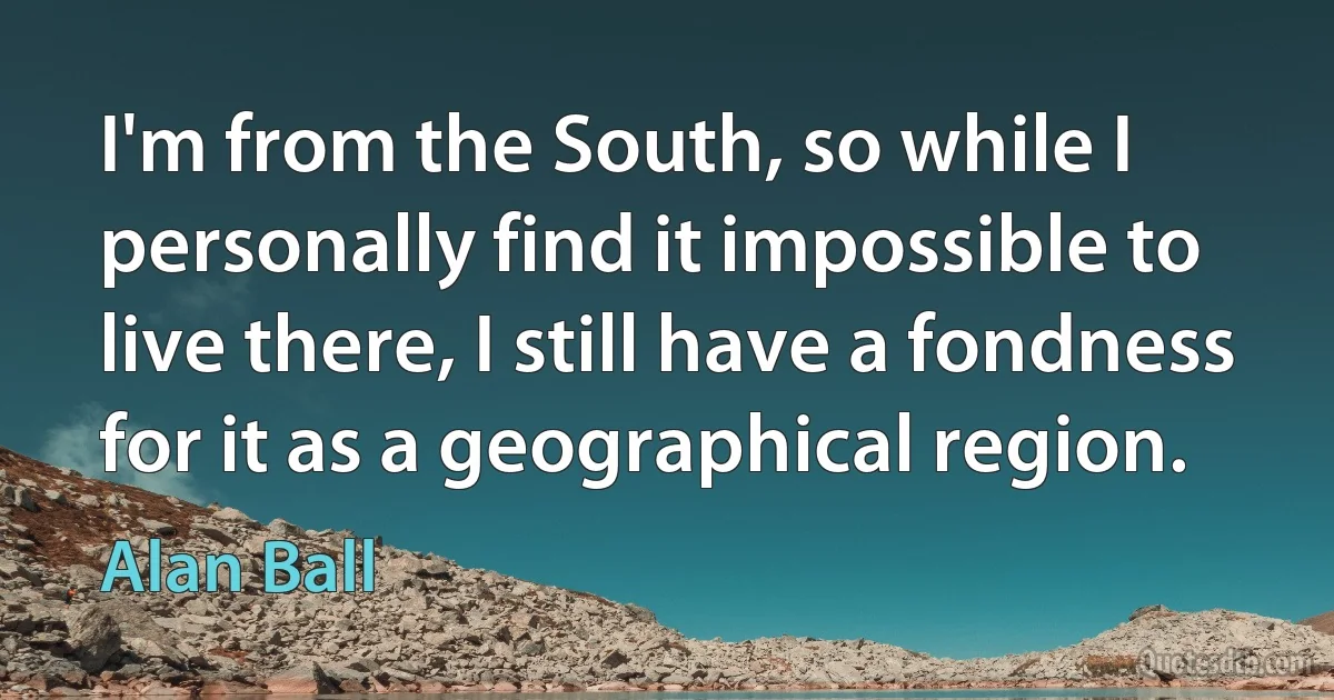 I'm from the South, so while I personally find it impossible to live there, I still have a fondness for it as a geographical region. (Alan Ball)