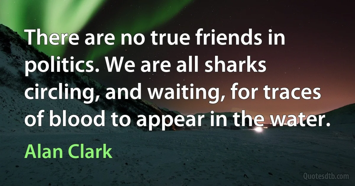 There are no true friends in politics. We are all sharks circling, and waiting, for traces of blood to appear in the water. (Alan Clark)