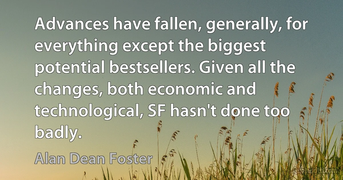 Advances have fallen, generally, for everything except the biggest potential bestsellers. Given all the changes, both economic and technological, SF hasn't done too badly. (Alan Dean Foster)