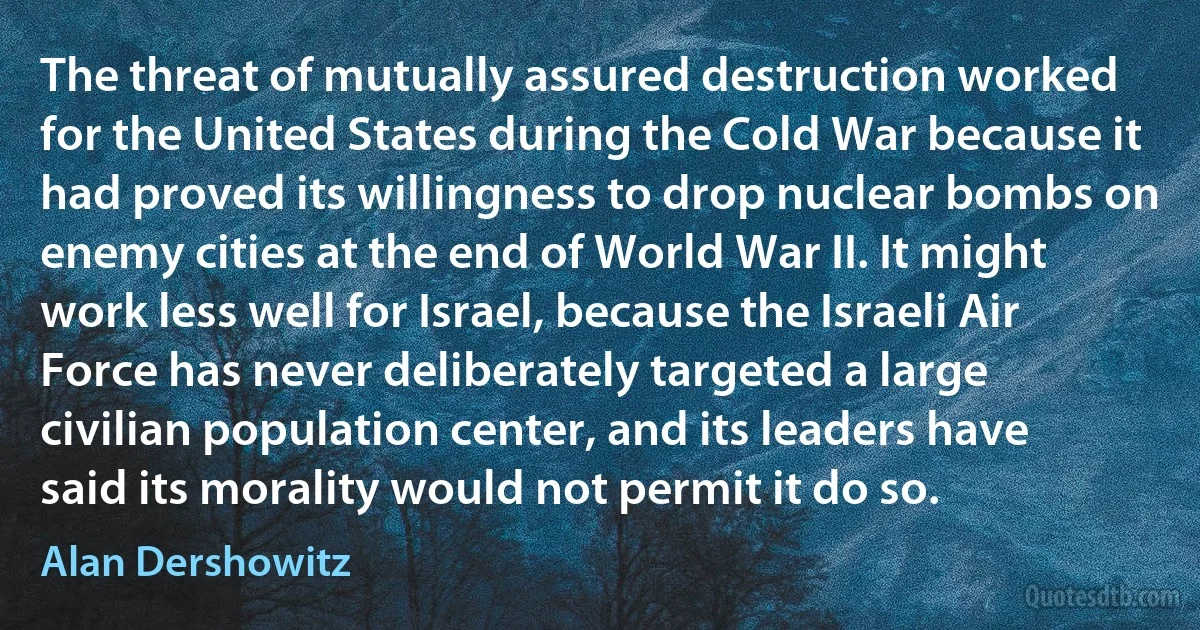 The threat of mutually assured destruction worked for the United States during the Cold War because it had proved its willingness to drop nuclear bombs on enemy cities at the end of World War II. It might work less well for Israel, because the Israeli Air Force has never deliberately targeted a large civilian population center, and its leaders have said its morality would not permit it do so. (Alan Dershowitz)