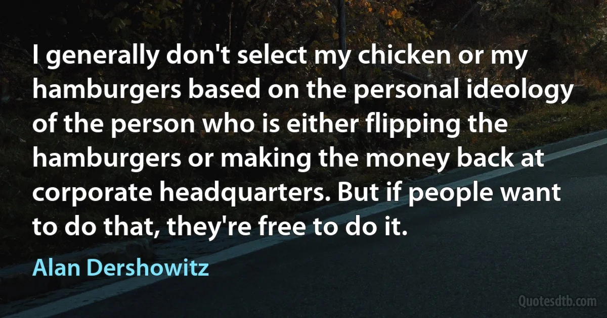 I generally don't select my chicken or my hamburgers based on the personal ideology of the person who is either flipping the hamburgers or making the money back at corporate headquarters. But if people want to do that, they're free to do it. (Alan Dershowitz)