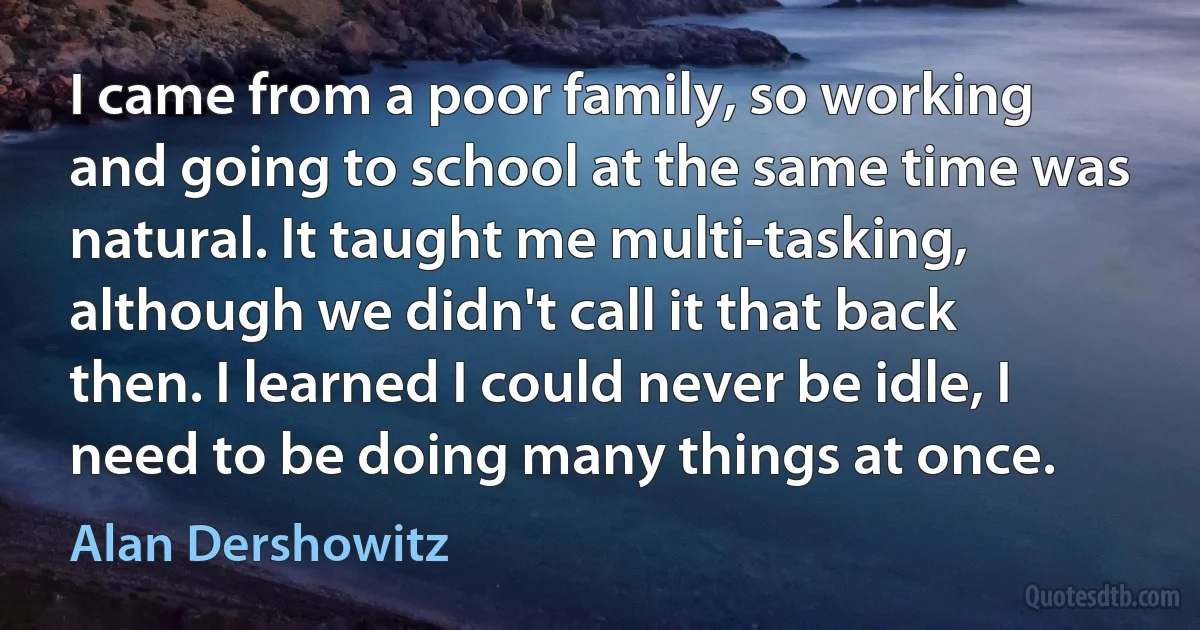 I came from a poor family, so working and going to school at the same time was natural. It taught me multi-tasking, although we didn't call it that back then. I learned I could never be idle, I need to be doing many things at once. (Alan Dershowitz)