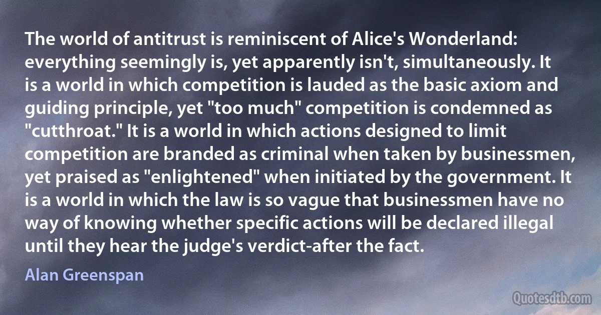 The world of antitrust is reminiscent of Alice's Wonderland: everything seemingly is, yet apparently isn't, simultaneously. It is a world in which competition is lauded as the basic axiom and guiding principle, yet "too much" competition is condemned as "cutthroat." It is a world in which actions designed to limit competition are branded as criminal when taken by businessmen, yet praised as "enlightened" when initiated by the government. It is a world in which the law is so vague that businessmen have no way of knowing whether specific actions will be declared illegal until they hear the judge's verdict-after the fact. (Alan Greenspan)