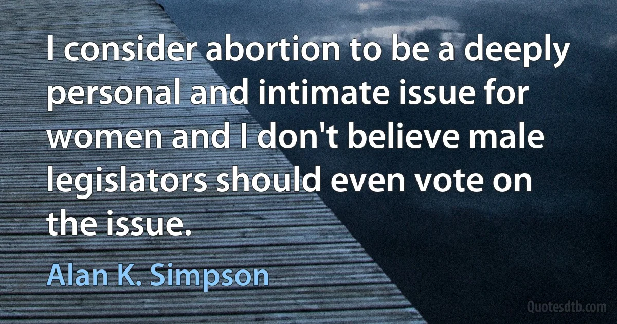 I consider abortion to be a deeply personal and intimate issue for women and I don't believe male legislators should even vote on the issue. (Alan K. Simpson)