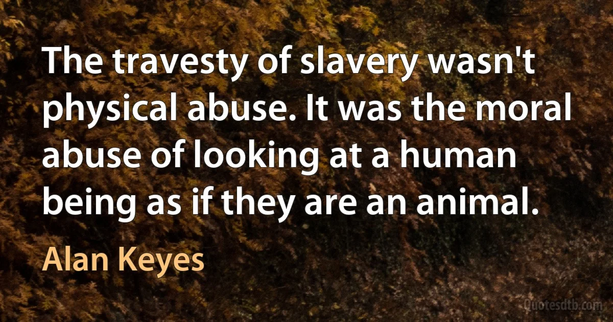 The travesty of slavery wasn't physical abuse. It was the moral abuse of looking at a human being as if they are an animal. (Alan Keyes)