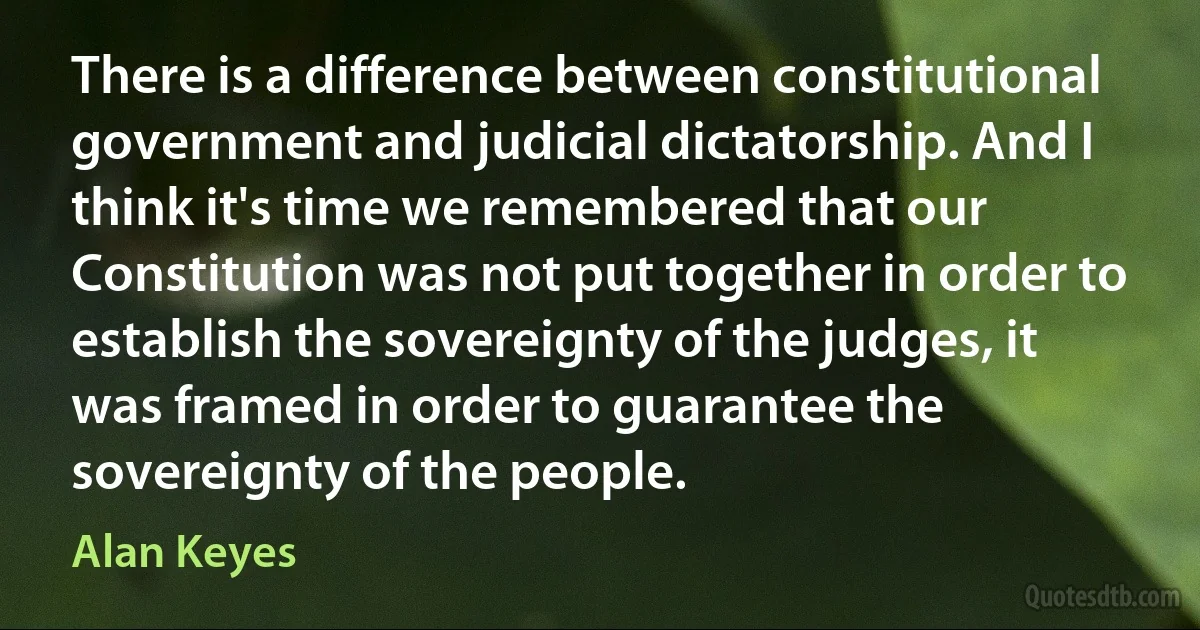 There is a difference between constitutional government and judicial dictatorship. And I think it's time we remembered that our Constitution was not put together in order to establish the sovereignty of the judges, it was framed in order to guarantee the sovereignty of the people. (Alan Keyes)