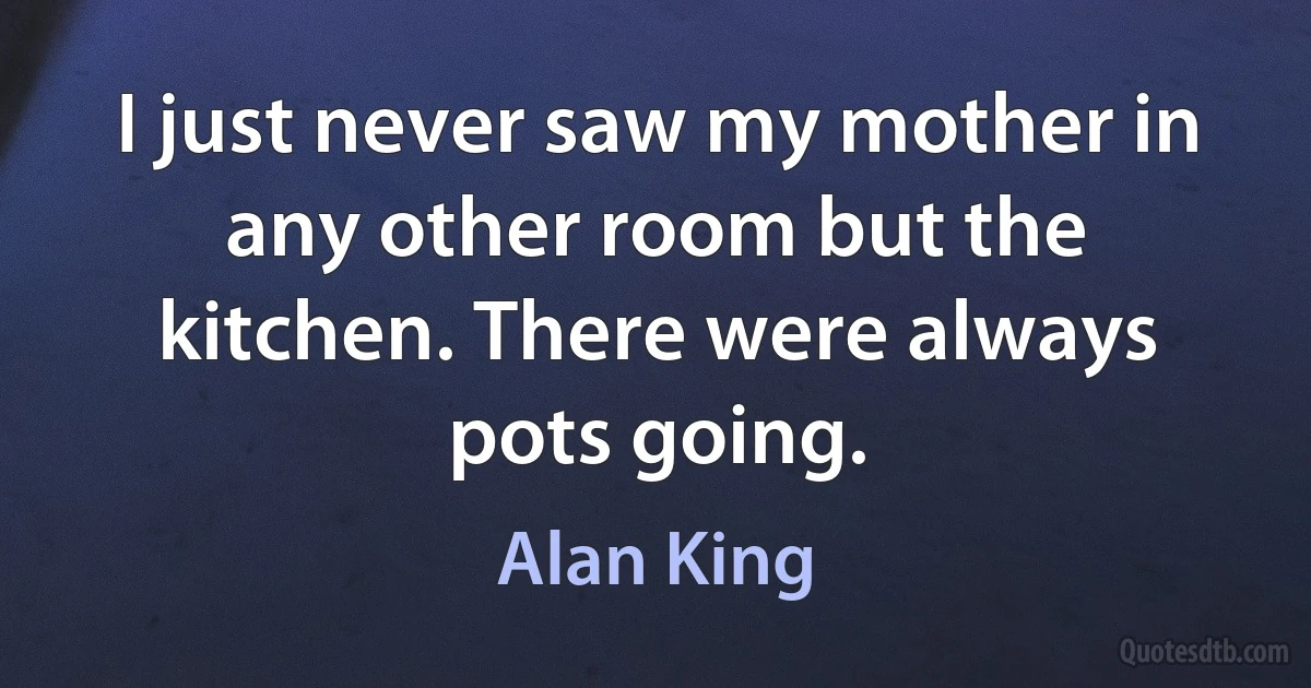 I just never saw my mother in any other room but the kitchen. There were always pots going. (Alan King)