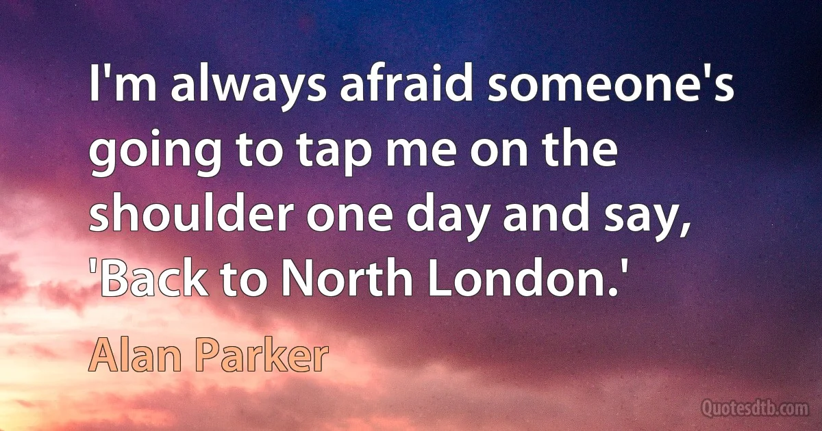 I'm always afraid someone's going to tap me on the shoulder one day and say, 'Back to North London.' (Alan Parker)