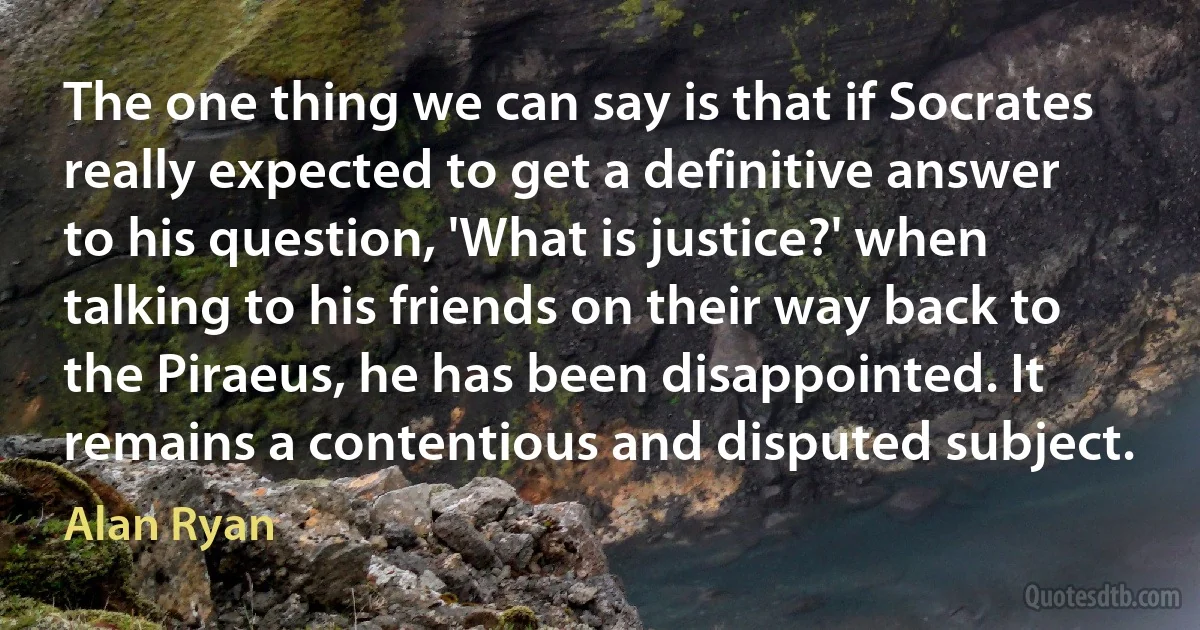 The one thing we can say is that if Socrates really expected to get a definitive answer to his question, 'What is justice?' when talking to his friends on their way back to the Piraeus, he has been disappointed. It remains a contentious and disputed subject. (Alan Ryan)