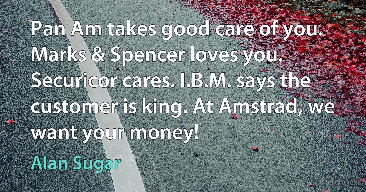 Pan Am takes good care of you. Marks & Spencer loves you. Securicor cares. I.B.M. says the customer is king. At Amstrad, we want your money! (Alan Sugar)