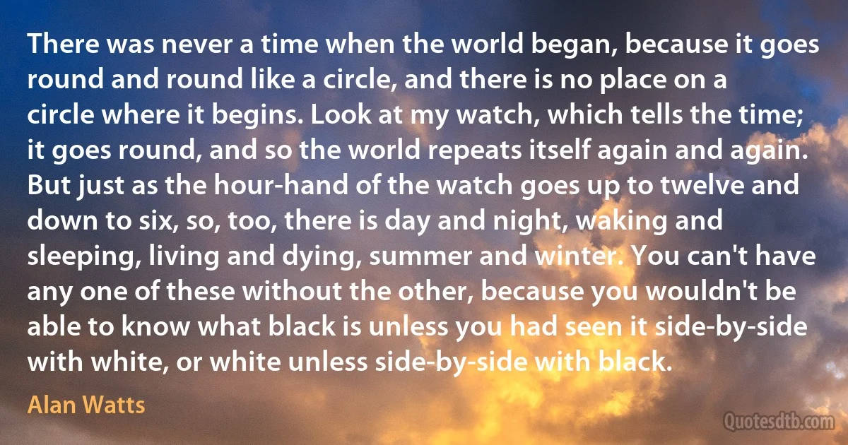 There was never a time when the world began, because it goes round and round like a circle, and there is no place on a circle where it begins. Look at my watch, which tells the time; it goes round, and so the world repeats itself again and again. But just as the hour-hand of the watch goes up to twelve and down to six, so, too, there is day and night, waking and sleeping, living and dying, summer and winter. You can't have any one of these without the other, because you wouldn't be able to know what black is unless you had seen it side-by-side with white, or white unless side-by-side with black. (Alan Watts)