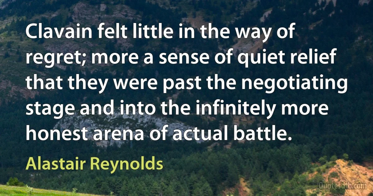 Clavain felt little in the way of regret; more a sense of quiet relief that they were past the negotiating stage and into the infinitely more honest arena of actual battle. (Alastair Reynolds)