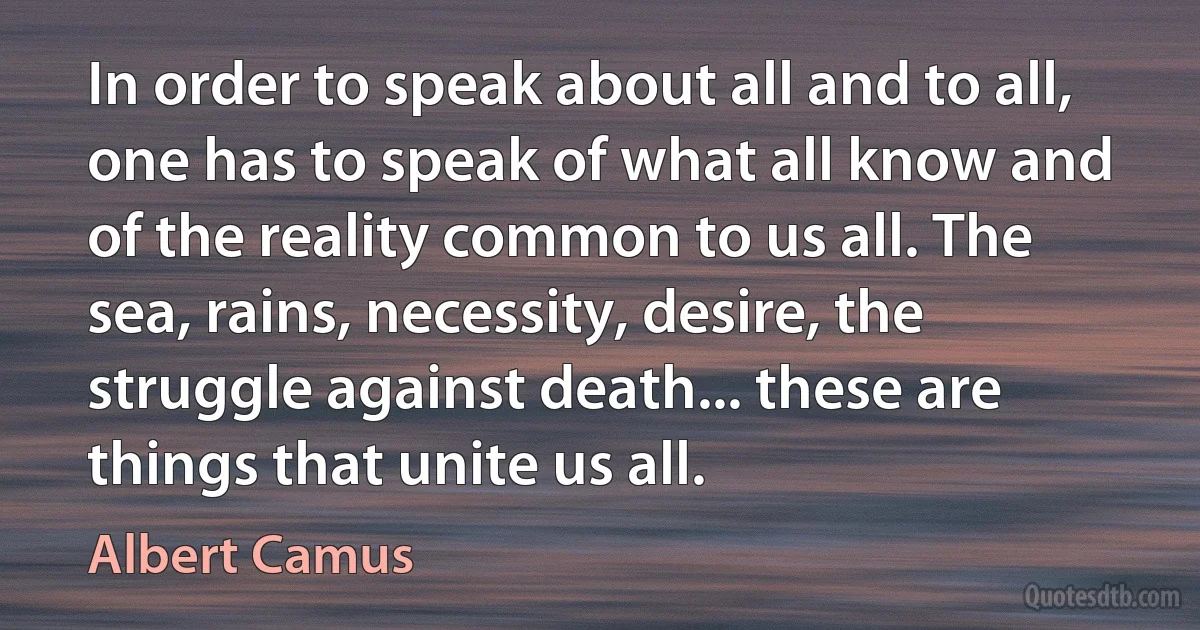 In order to speak about all and to all, one has to speak of what all know and of the reality common to us all. The sea, rains, necessity, desire, the struggle against death... these are things that unite us all. (Albert Camus)