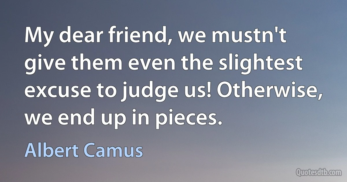 My dear friend, we mustn't give them even the slightest excuse to judge us! Otherwise, we end up in pieces. (Albert Camus)