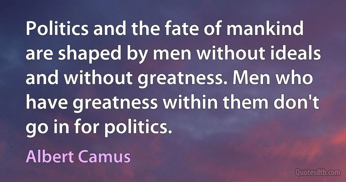 Politics and the fate of mankind are shaped by men without ideals and without greatness. Men who have greatness within them don't go in for politics. (Albert Camus)