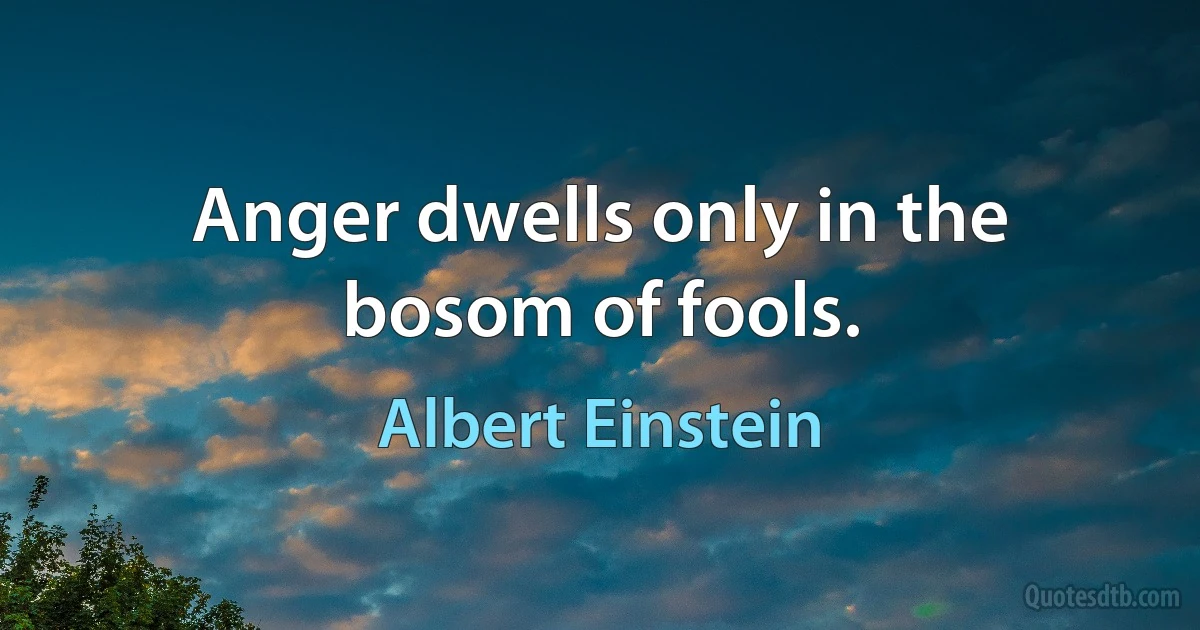 Anger dwells only in the bosom of fools. (Albert Einstein)