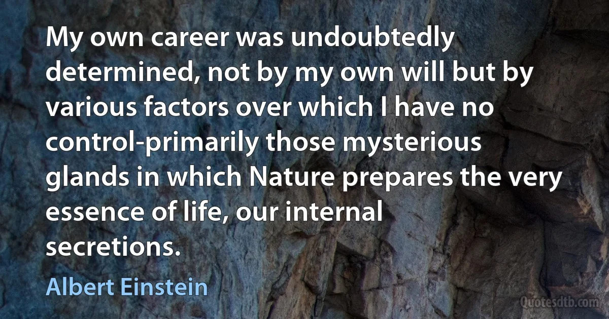 My own career was undoubtedly determined, not by my own will but by various factors over which I have no control-primarily those mysterious glands in which Nature prepares the very essence of life, our internal secretions. (Albert Einstein)