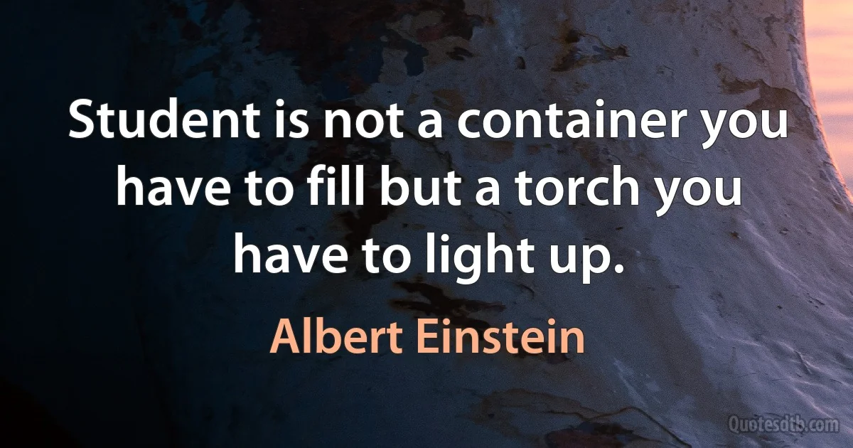 Student is not a container you have to fill but a torch you have to light up. (Albert Einstein)