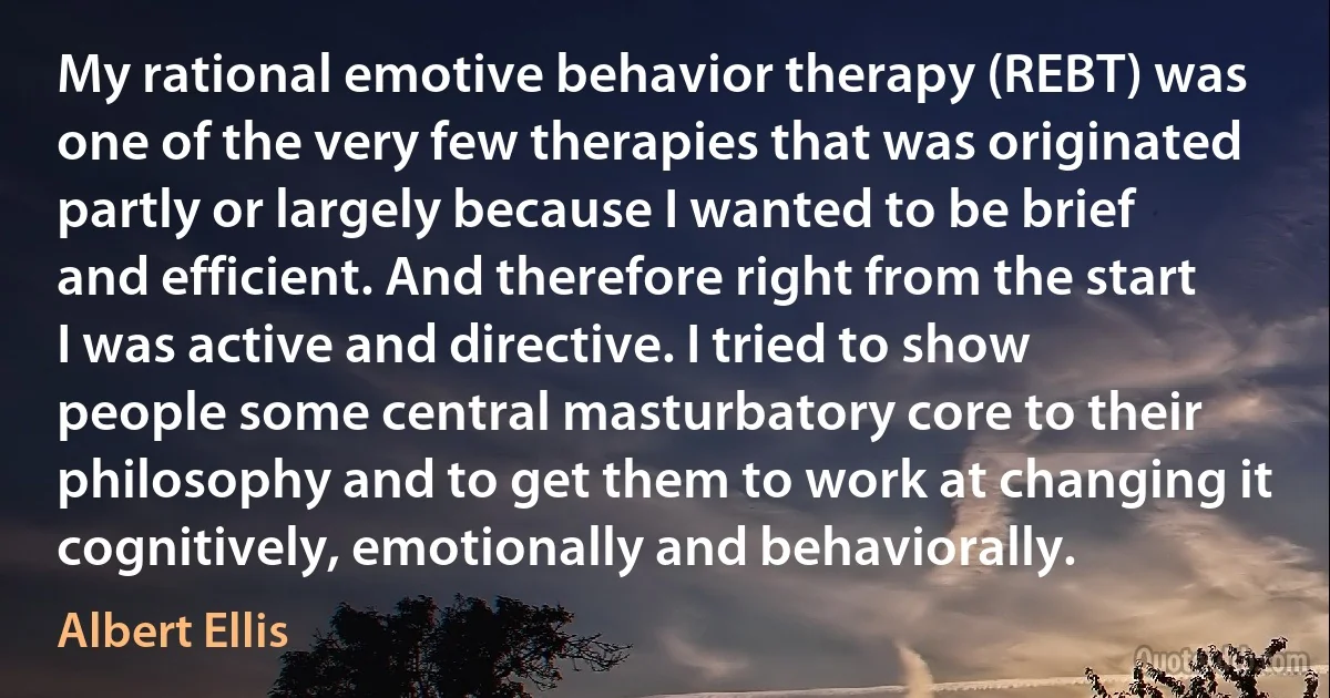 My rational emotive behavior therapy (REBT) was one of the very few therapies that was originated partly or largely because I wanted to be brief and efficient. And therefore right from the start I was active and directive. I tried to show people some central masturbatory core to their philosophy and to get them to work at changing it cognitively, emotionally and behaviorally. (Albert Ellis)