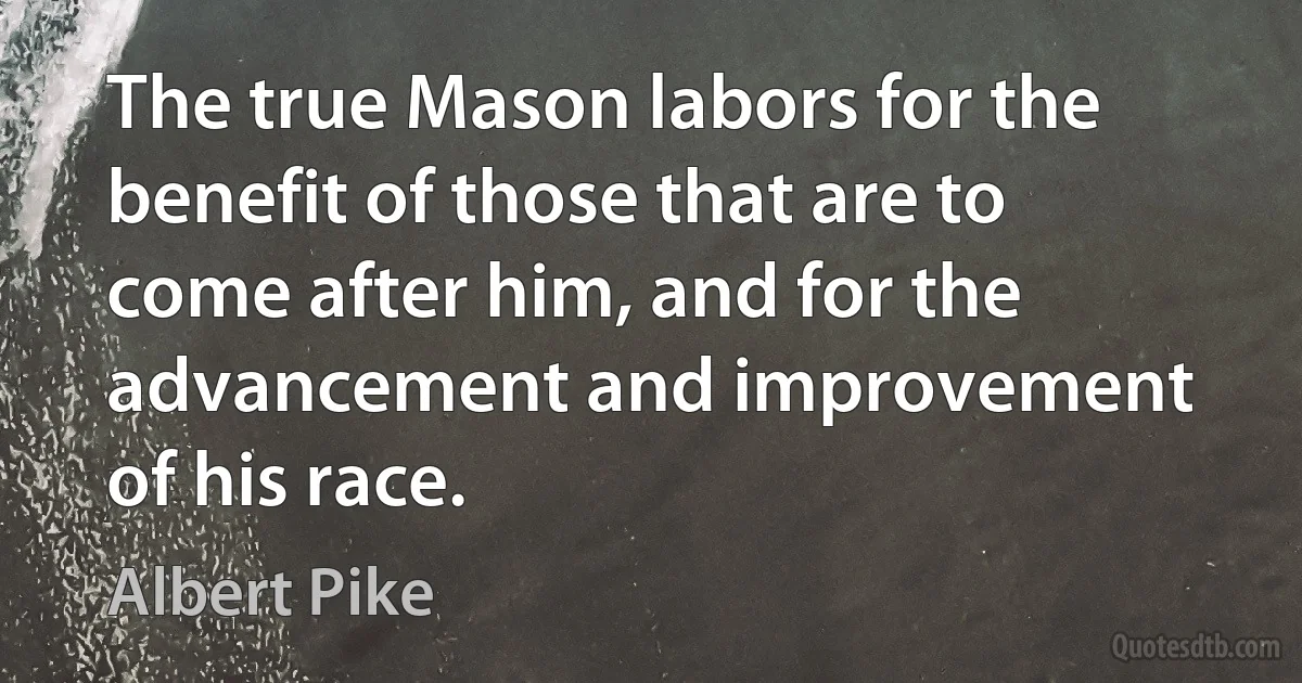 The true Mason labors for the benefit of those that are to come after him, and for the advancement and improvement of his race. (Albert Pike)