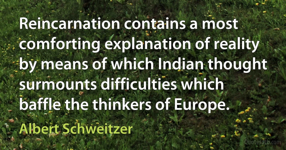 Reincarnation contains a most comforting explanation of reality by means of which Indian thought surmounts difficulties which baffle the thinkers of Europe. (Albert Schweitzer)