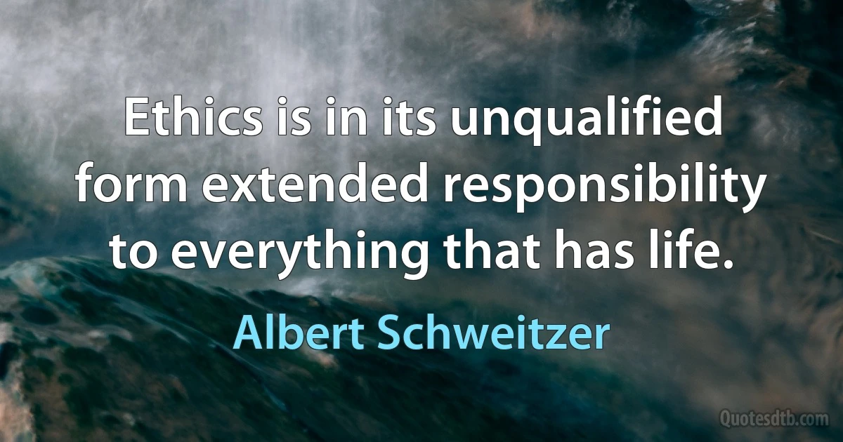 Ethics is in its unqualified form extended responsibility to everything that has life. (Albert Schweitzer)