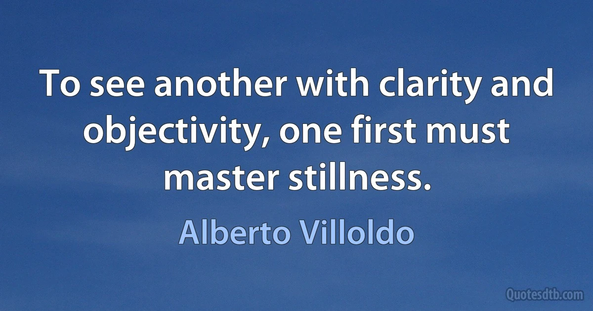 To see another with clarity and objectivity, one first must master stillness. (Alberto Villoldo)