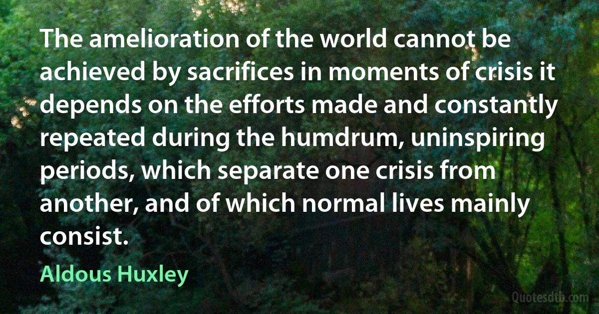 The amelioration of the world cannot be achieved by sacrifices in moments of crisis it depends on the efforts made and constantly repeated during the humdrum, uninspiring periods, which separate one crisis from another, and of which normal lives mainly consist. (Aldous Huxley)