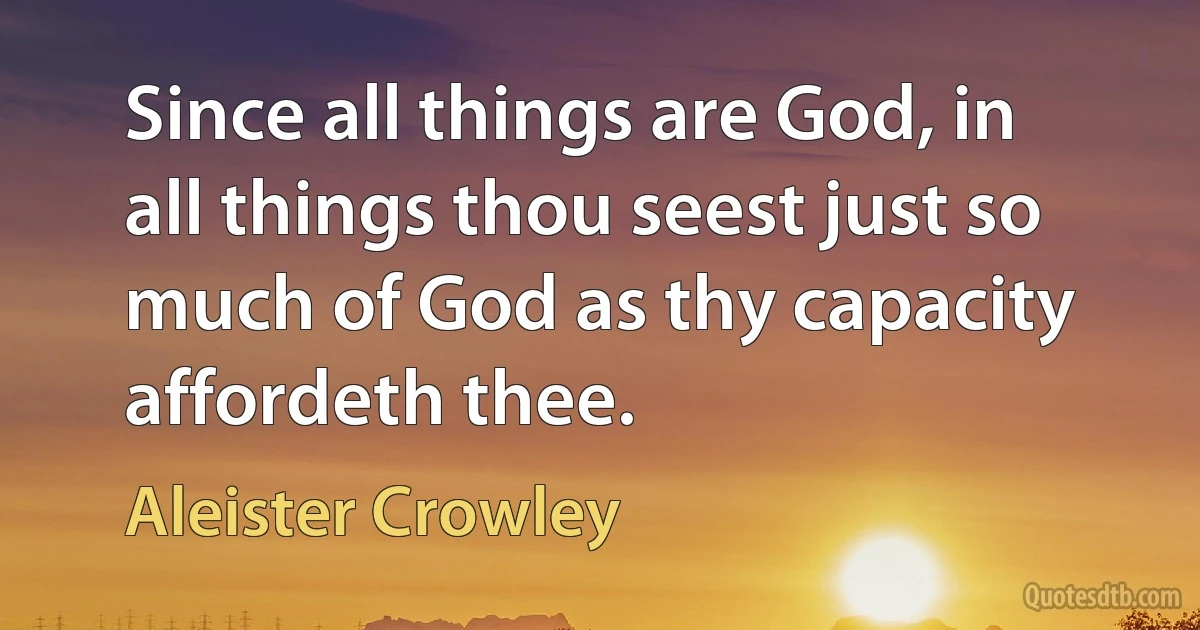 Since all things are God, in all things thou seest just so much of God as thy capacity affordeth thee. (Aleister Crowley)