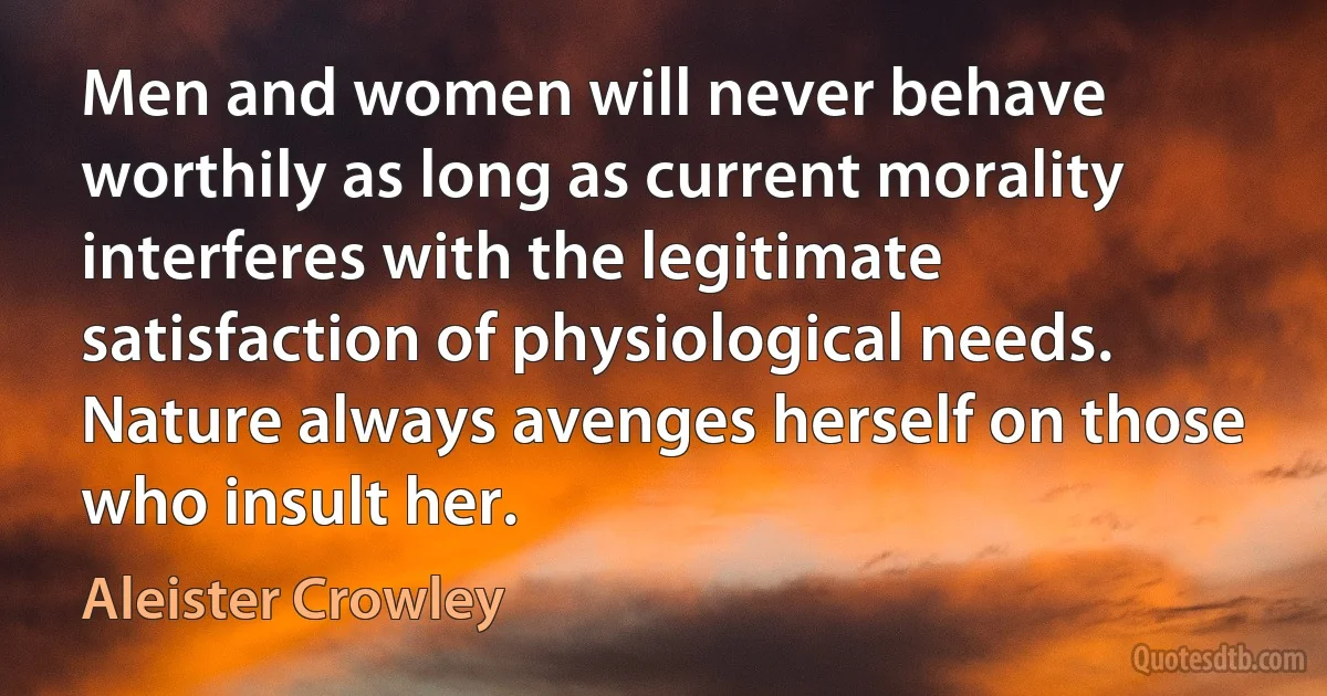 Men and women will never behave worthily as long as current morality interferes with the legitimate satisfaction of physiological needs. Nature always avenges herself on those who insult her. (Aleister Crowley)