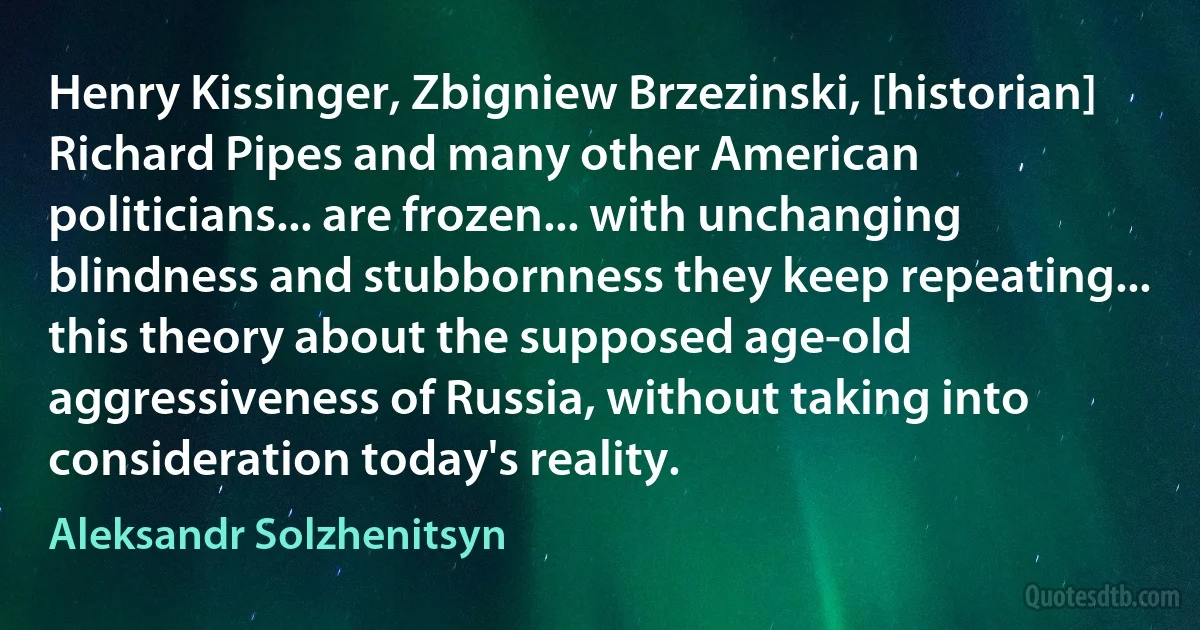 Henry Kissinger, Zbigniew Brzezinski, [historian] Richard Pipes and many other American politicians... are frozen... with unchanging blindness and stubbornness they keep repeating... this theory about the supposed age-old aggressiveness of Russia, without taking into consideration today's reality. (Aleksandr Solzhenitsyn)