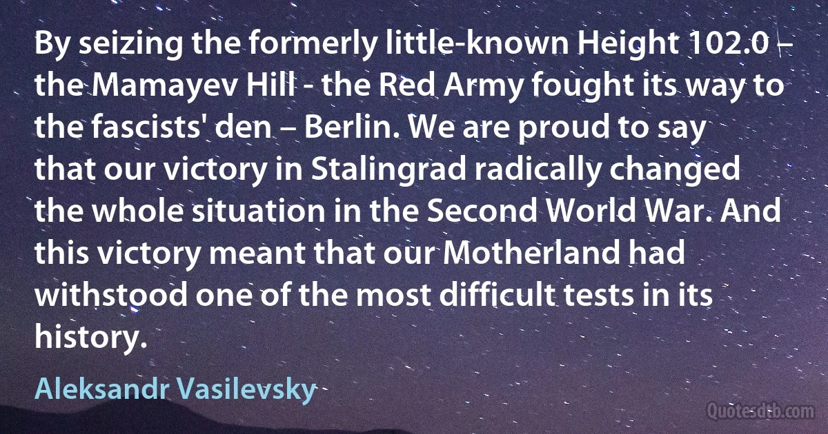 By seizing the formerly little-known Height 102.0 – the Mamayev Hill - the Red Army fought its way to the fascists' den – Berlin. We are proud to say that our victory in Stalingrad radically changed the whole situation in the Second World War. And this victory meant that our Motherland had withstood one of the most difficult tests in its history. (Aleksandr Vasilevsky)