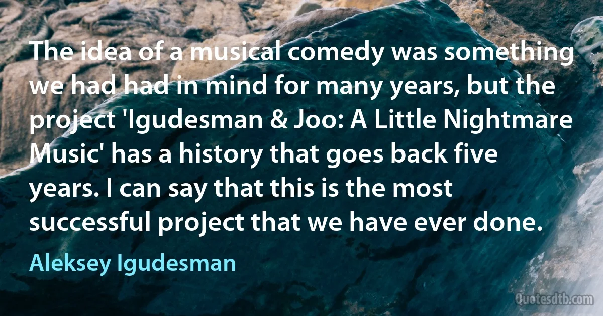 The idea of a musical comedy was something we had had in mind for many years, but the project 'Igudesman & Joo: A Little Nightmare Music' has a history that goes back five years. I can say that this is the most successful project that we have ever done. (Aleksey Igudesman)