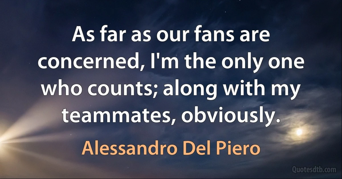 As far as our fans are concerned, I'm the only one who counts; along with my teammates, obviously. (Alessandro Del Piero)