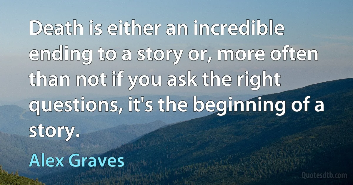 Death is either an incredible ending to a story or, more often than not if you ask the right questions, it's the beginning of a story. (Alex Graves)