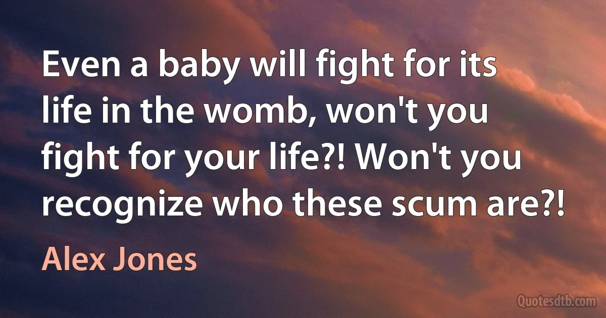 Even a baby will fight for its life in the womb, won't you fight for your life?! Won't you recognize who these scum are?! (Alex Jones)