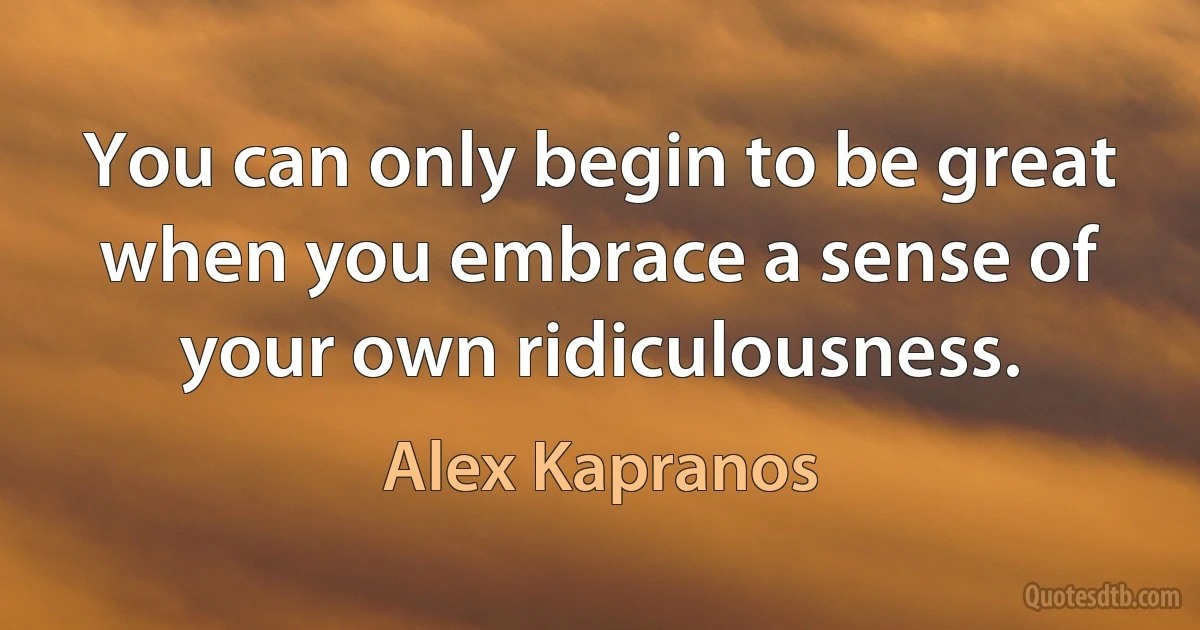 You can only begin to be great when you embrace a sense of your own ridiculousness. (Alex Kapranos)