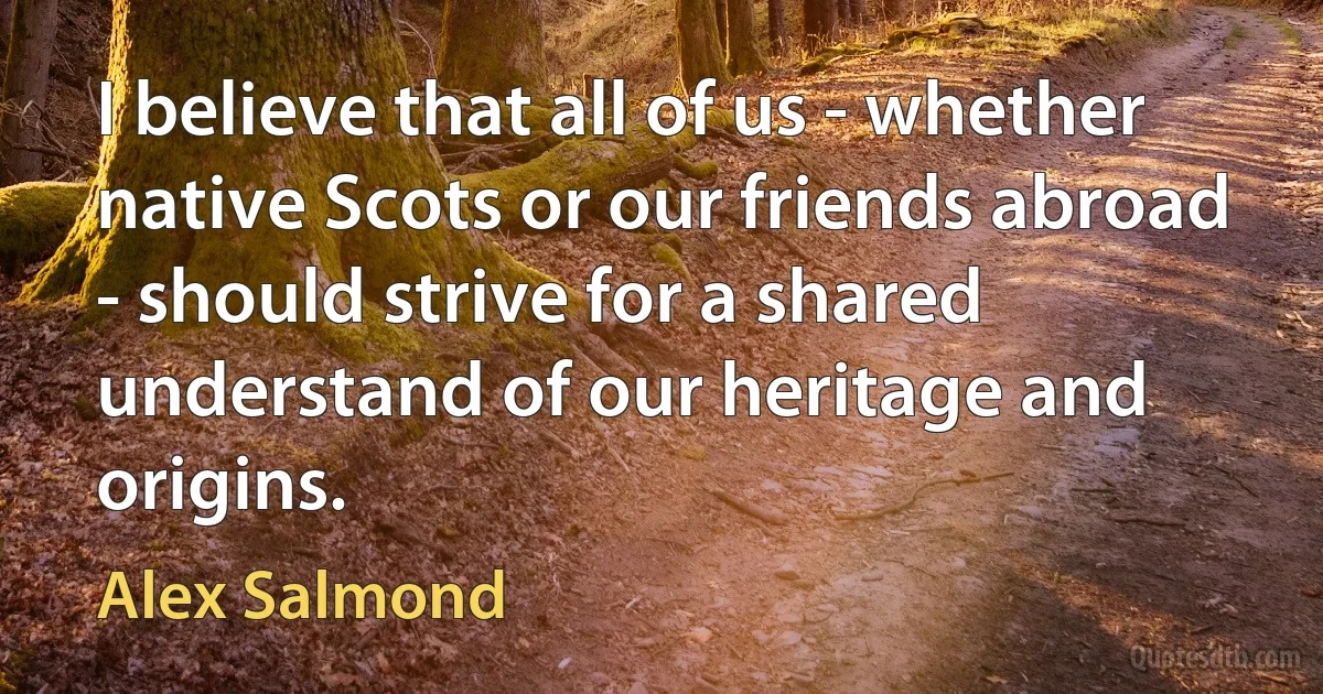 I believe that all of us - whether native Scots or our friends abroad - should strive for a shared understand of our heritage and origins. (Alex Salmond)