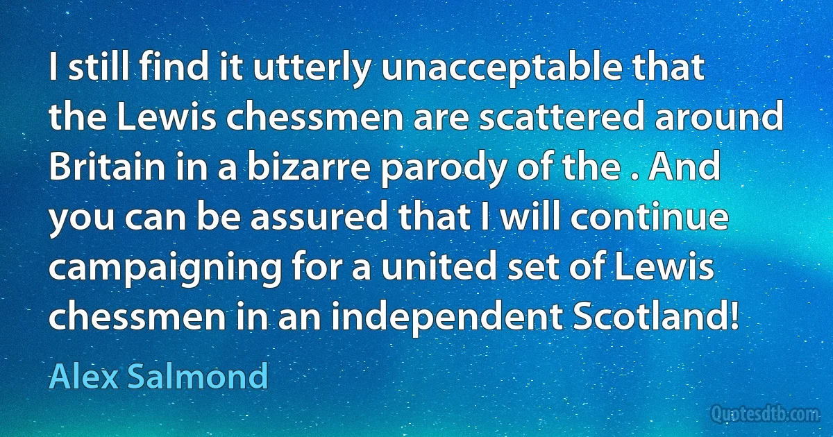 I still find it utterly unacceptable that the Lewis chessmen are scattered around Britain in a bizarre parody of the . And you can be assured that I will continue campaigning for a united set of Lewis chessmen in an independent Scotland! (Alex Salmond)