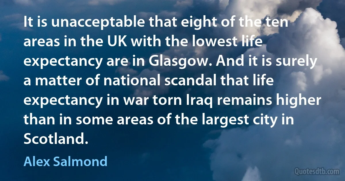 It is unacceptable that eight of the ten areas in the UK with the lowest life expectancy are in Glasgow. And it is surely a matter of national scandal that life expectancy in war torn Iraq remains higher than in some areas of the largest city in Scotland. (Alex Salmond)