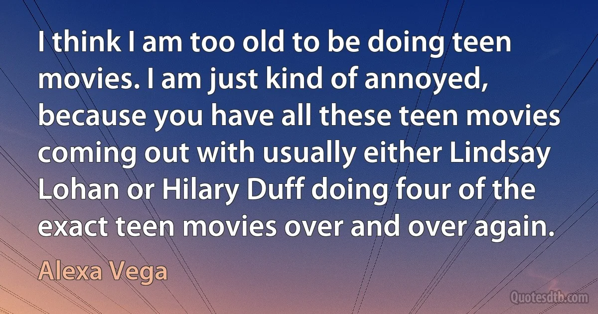 I think I am too old to be doing teen movies. I am just kind of annoyed, because you have all these teen movies coming out with usually either Lindsay Lohan or Hilary Duff doing four of the exact teen movies over and over again. (Alexa Vega)