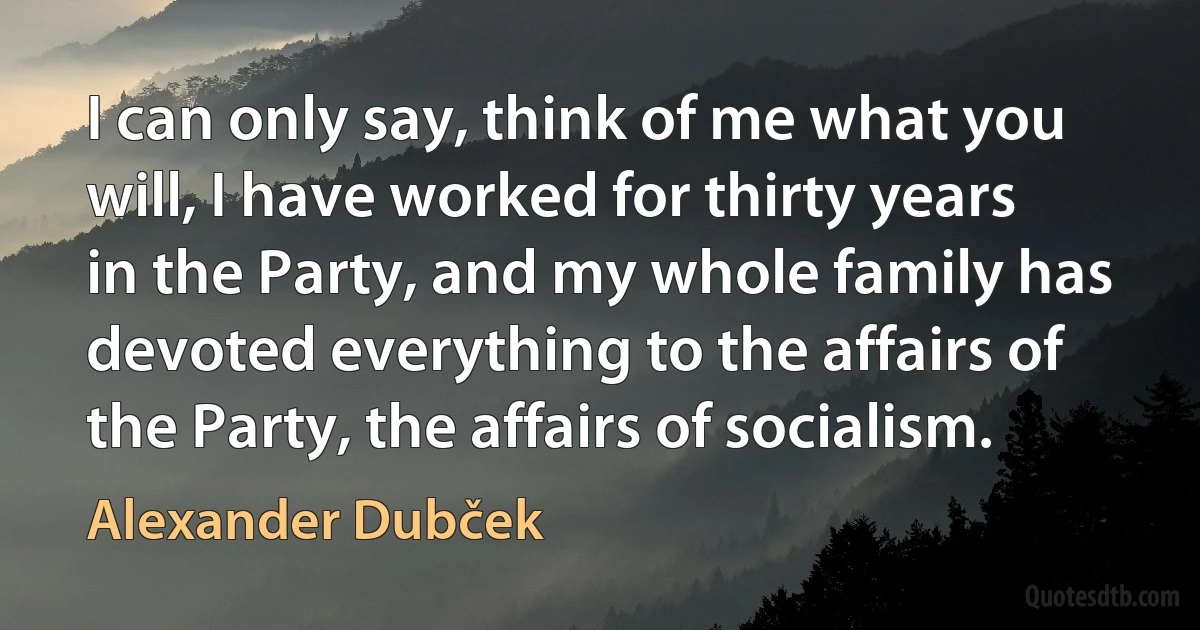 I can only say, think of me what you will, I have worked for thirty years in the Party, and my whole family has devoted everything to the affairs of the Party, the affairs of socialism. (Alexander Dubček)