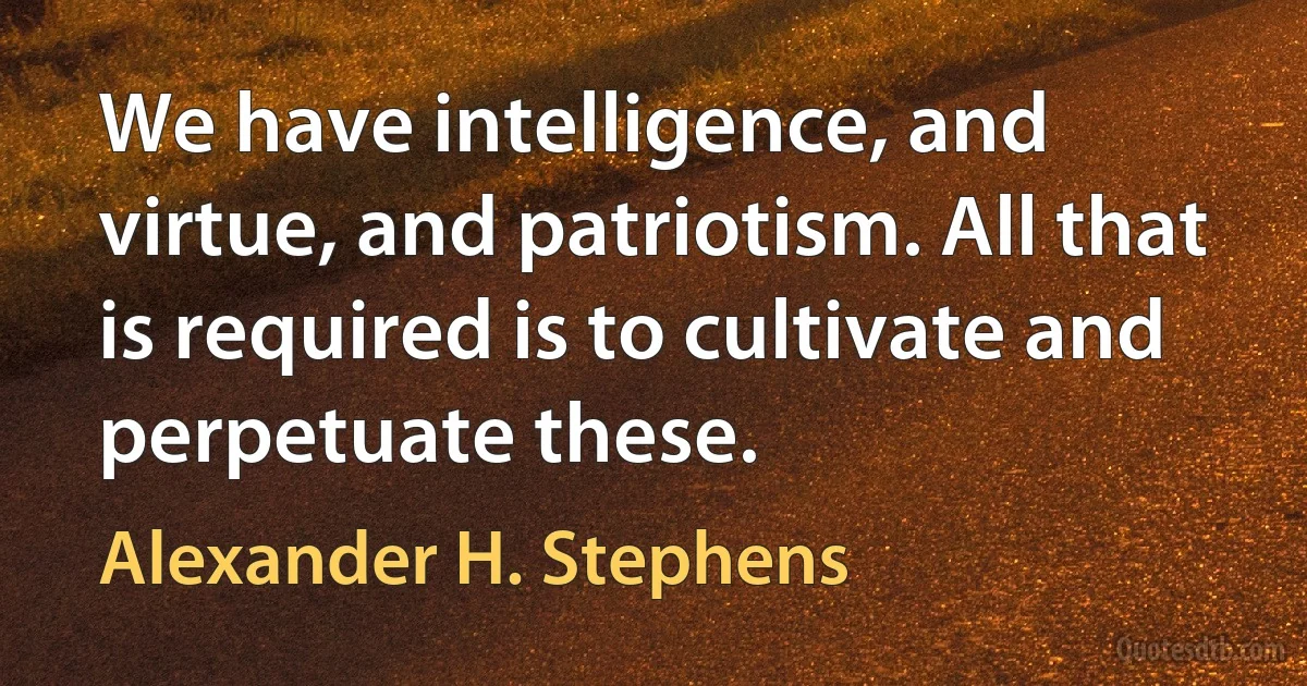 We have intelligence, and virtue, and patriotism. All that is required is to cultivate and perpetuate these. (Alexander H. Stephens)