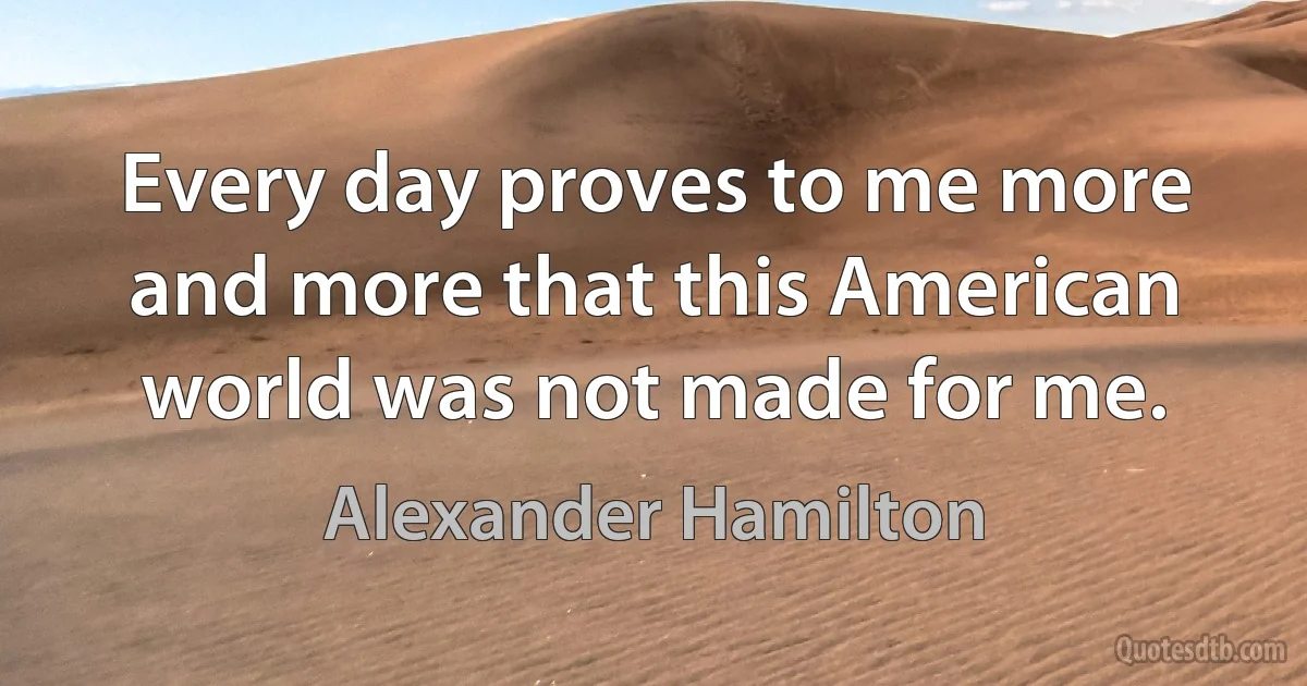 Every day proves to me more and more that this American world was not made for me. (Alexander Hamilton)