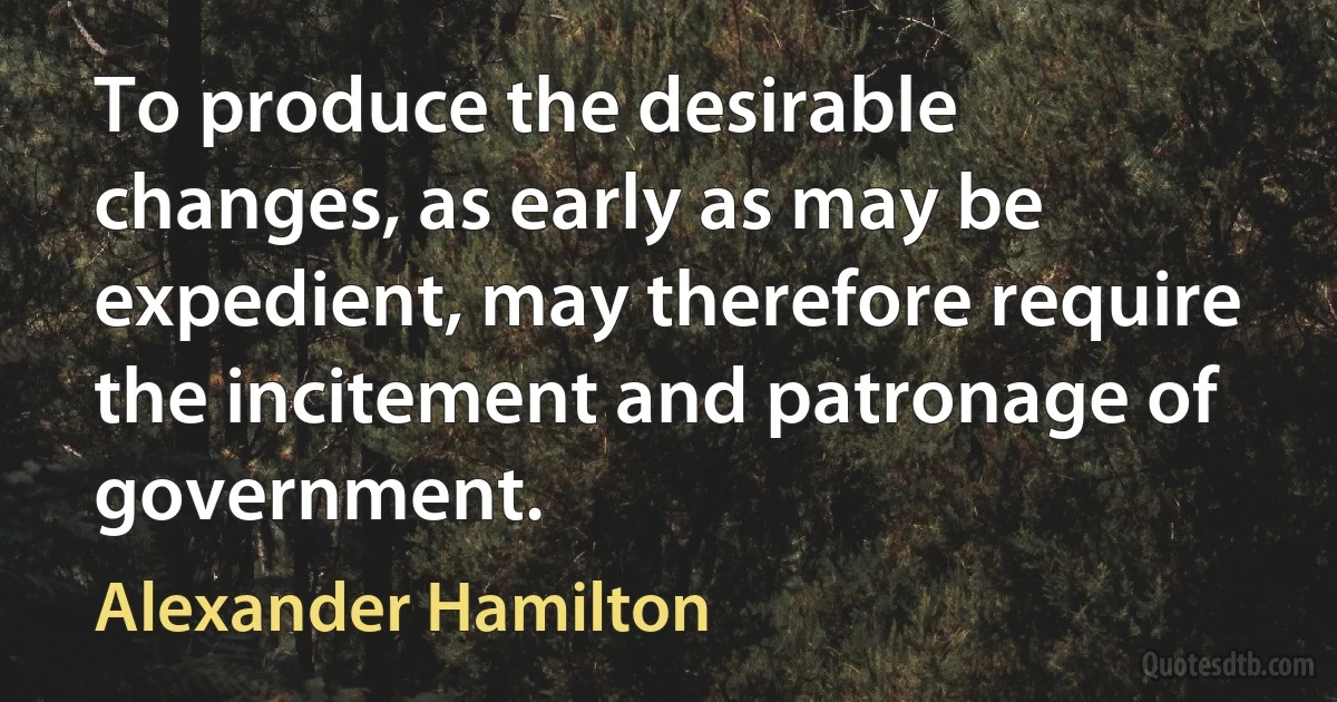 To produce the desirable changes, as early as may be expedient, may therefore require the incitement and patronage of government. (Alexander Hamilton)