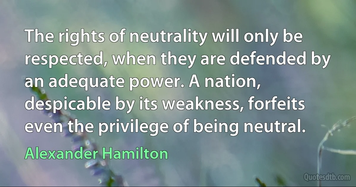 The rights of neutrality will only be respected, when they are defended by an adequate power. A nation, despicable by its weakness, forfeits even the privilege of being neutral. (Alexander Hamilton)