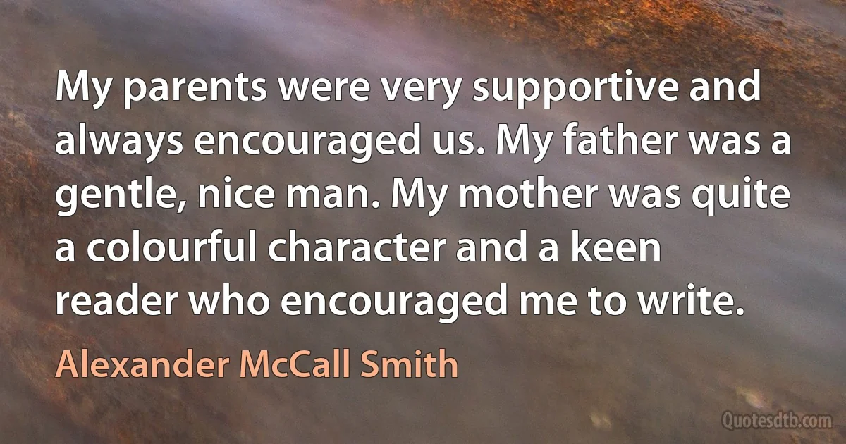 My parents were very supportive and always encouraged us. My father was a gentle, nice man. My mother was quite a colourful character and a keen reader who encouraged me to write. (Alexander McCall Smith)