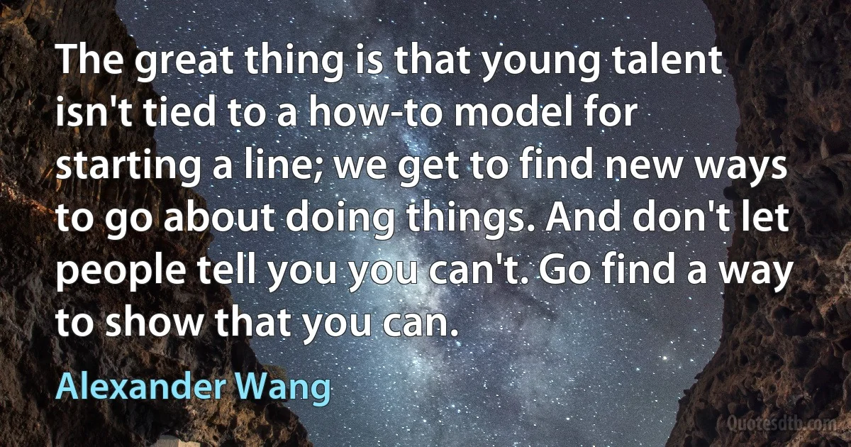 The great thing is that young talent isn't tied to a how-to model for starting a line; we get to find new ways to go about doing things. And don't let people tell you you can't. Go find a way to show that you can. (Alexander Wang)