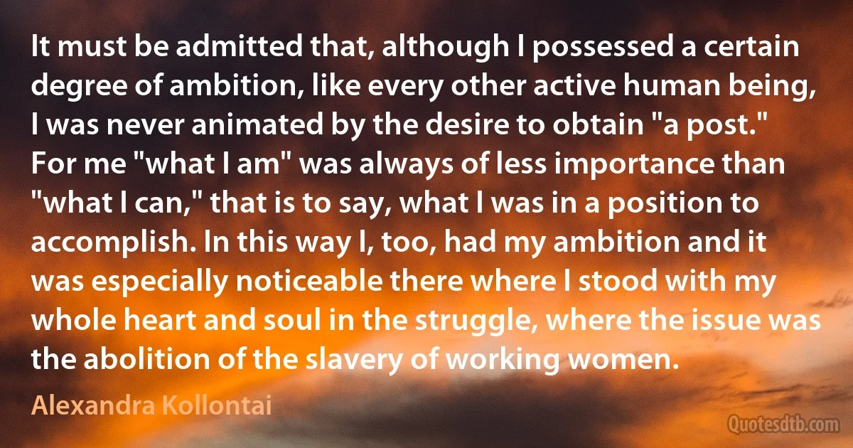 It must be admitted that, although I possessed a certain degree of ambition, like every other active human being, I was never animated by the desire to obtain "a post." For me "what I am" was always of less importance than "what I can," that is to say, what I was in a position to accomplish. In this way I, too, had my ambition and it was especially noticeable there where I stood with my whole heart and soul in the struggle, where the issue was the abolition of the slavery of working women. (Alexandra Kollontai)