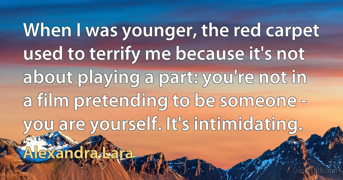 When I was younger, the red carpet used to terrify me because it's not about playing a part: you're not in a film pretending to be someone - you are yourself. It's intimidating. (Alexandra Lara)